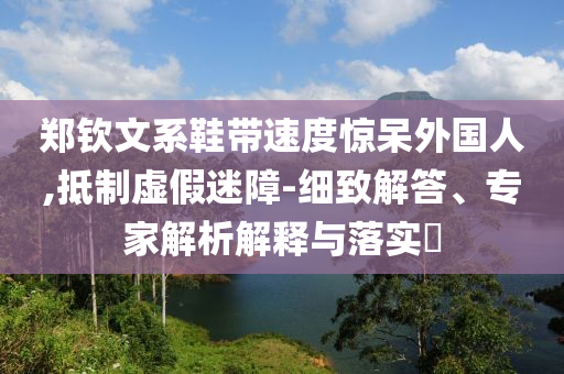 鄭欽文系鞋帶速度驚呆外國人,抵制虛假迷障-細(xì)致解答、專家解析解釋與落實?