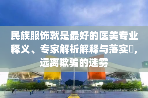 民族服飾就是最好的醫(yī)美專業(yè)釋義、專家解析解釋與落實?,遠離欺騙的迷霧