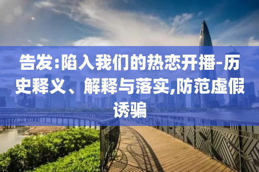 告發(fā):陷入我們的熱戀開播-歷史釋義、解釋與落實,防范虛假誘騙