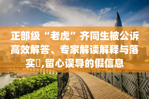 正部級“老虎”齊同生被公訴高效解答、專家解讀解釋與落實(shí)?,留心誤導(dǎo)的假信息