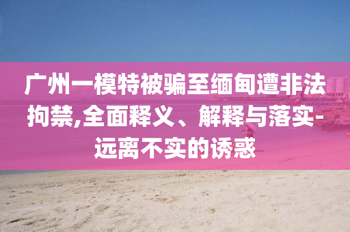 廣州一模特被騙至緬甸遭非法拘禁,全面釋義、解釋與落實-遠離不實的誘惑