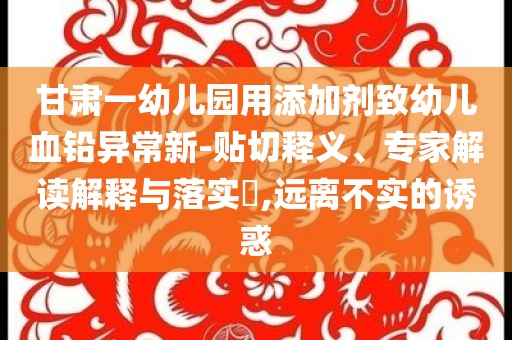 甘肅一幼兒園用添加劑致幼兒血鉛異常新-貼切釋義、專家解讀解釋與落實?,遠離不實的誘惑