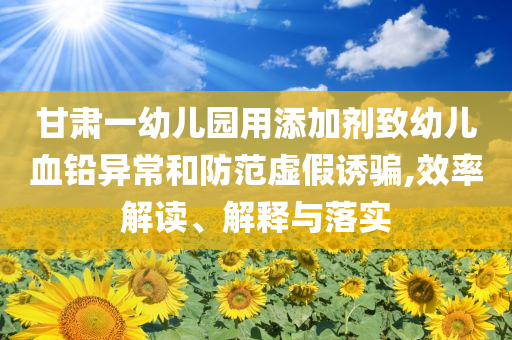 甘肅一幼兒園用添加劑致幼兒血鉛異常和防范虛假誘騙,效率解讀、解釋與落實(shí)