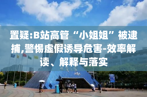 置疑:B站高管“小姐姐”被逮捕,警惕虛假誘導(dǎo)危害-效率解讀、解釋與落實