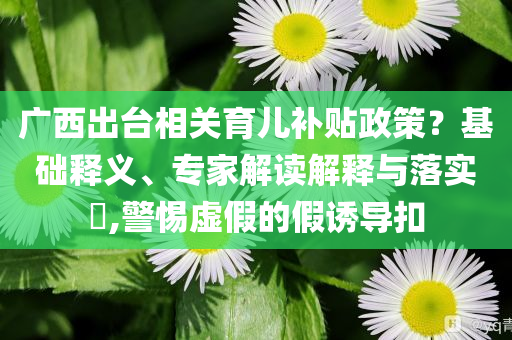 廣西出臺(tái)相關(guān)育兒補(bǔ)貼政策？基礎(chǔ)釋義、專(zhuān)家解讀解釋與落實(shí)?,警惕虛假的假誘導(dǎo)扣