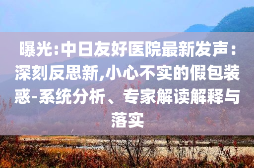 曝光:中日友好醫(yī)院最新發(fā)聲：深刻反思新,小心不實(shí)的假包裝惑-系統(tǒng)分析、專家解讀解釋與落實(shí)