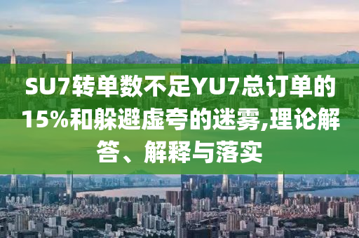 SU7轉單數(shù)不足YU7總訂單的15%和躲避虛夸的迷霧,理論解答、解釋與落實