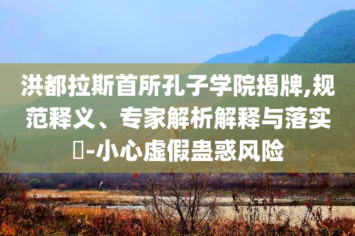 洪都拉斯首所孔子學(xué)院揭牌,規(guī)范釋義、專家解析解釋與落實(shí)?-小心虛假蠱惑風(fēng)險(xiǎn)