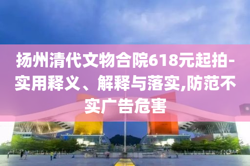揚(yáng)州清代文物合院618元起拍-實(shí)用釋義、解釋與落實(shí),防范不實(shí)廣告危害