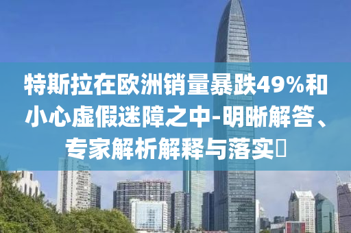 特斯拉在歐洲銷量暴跌49%和小心虛假迷障之中-明晰解答、專家解析解釋與落實?