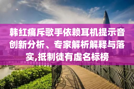 韓紅痛斥歌手依賴耳機提示音創(chuàng)新分析、專家解析解釋與落實,抵制徒有虛名標榜