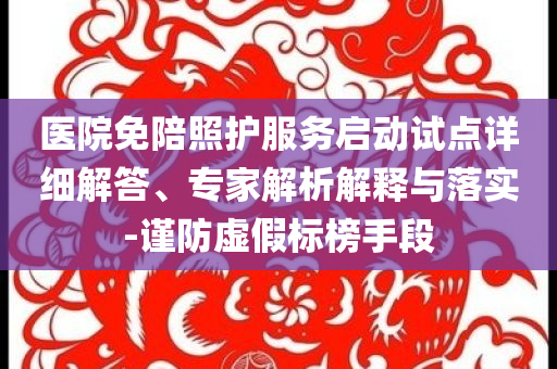 醫(yī)院免陪照護服務啟動試點詳細解答、專家解析解釋與落實-謹防虛假標榜手段