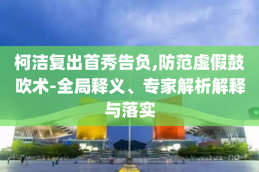 柯潔復(fù)出首秀告負(fù),防范虛假鼓吹術(shù)-全局釋義、專家解析解釋與落實(shí)