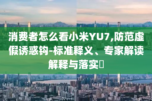 消費(fèi)者怎么看小米YU7,防范虛假誘惑鉤-標(biāo)準(zhǔn)釋義、專家解讀解釋與落實(shí)?
