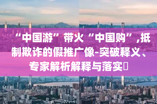 “中國(guó)游”帶火“中國(guó)購(gòu)”,抵制欺詐的假推廣像-突破釋義、專家解析解釋與落實(shí)?
