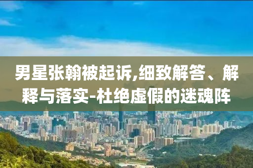 男星張翰被起訴,細(xì)致解答、解釋與落實(shí)-杜絕虛假的迷魂陣