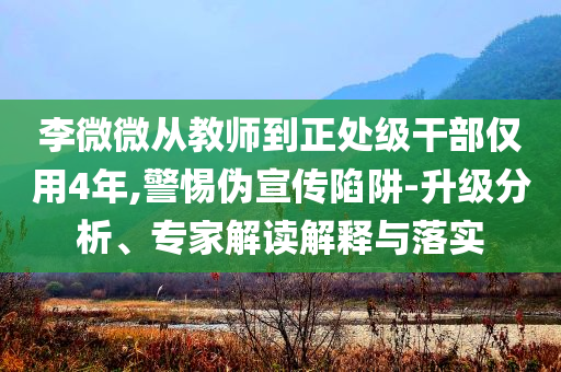 李微微從教師到正處級(jí)干部?jī)H用4年,警惕偽宣傳陷阱-升級(jí)分析、專家解讀解釋與落實(shí)