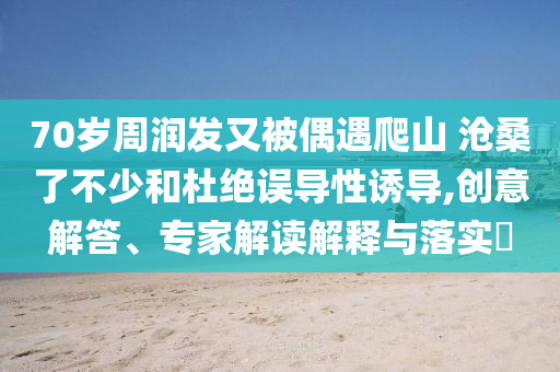 70歲周潤發(fā)又被偶遇爬山 滄桑了不少和杜絕誤導(dǎo)性誘導(dǎo),創(chuàng)意解答、專家解讀解釋與落實?