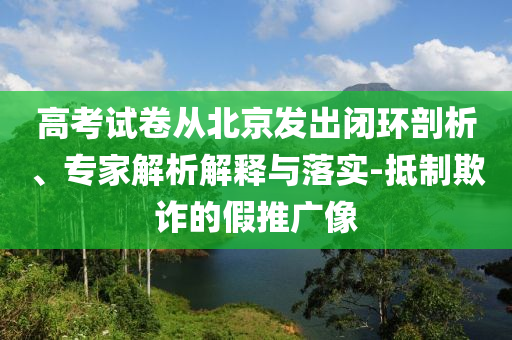 高考試卷從北京發(fā)出閉環(huán)剖析、專(zhuān)家解析解釋與落實(shí)-抵制欺詐的假推廣像