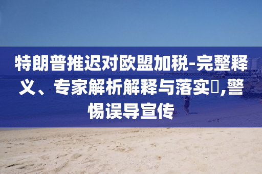 特朗普推遲對歐盟加稅-完整釋義、專家解析解釋與落實(shí)?,警惕誤導(dǎo)宣傳