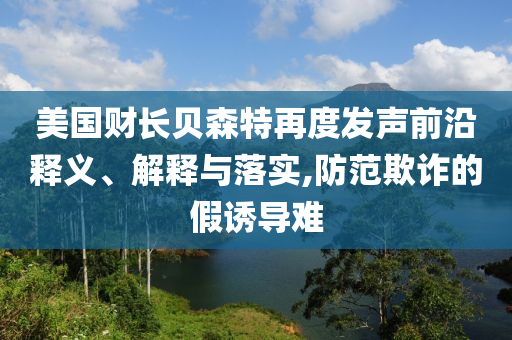 美國財長貝森特再度發(fā)聲前沿釋義、解釋與落實,防范欺詐的假誘導(dǎo)難