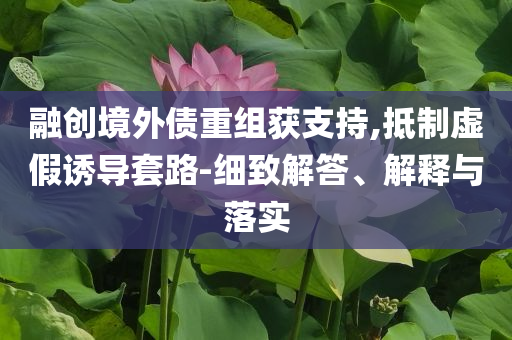 融創(chuàng)境外債重組獲支持,抵制虛假誘導(dǎo)套路-細(xì)致解答、解釋與落實(shí)