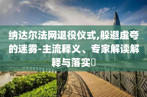 納達(dá)爾法網(wǎng)退役儀式,躲避虛夸的迷霧-主流釋義、專家解讀解釋與落實(shí)?