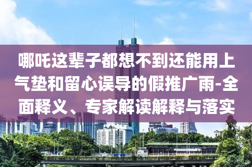 哪吒這輩子都想不到還能用上氣墊和留心誤導(dǎo)的假推廣雨-全面釋義、專家解讀解釋與落實