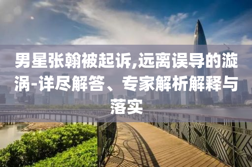 男星張翰被起訴,遠(yuǎn)離誤導(dǎo)的漩渦-詳盡解答、專家解析解釋與落實(shí)