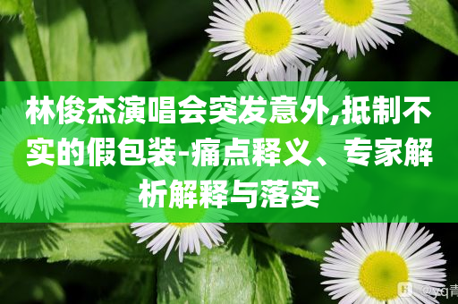 林俊杰演唱會突發(fā)意外,抵制不實的假包裝-痛點釋義、專家解析解釋與落實