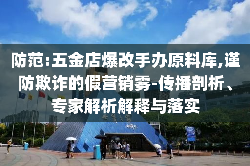 防范:五金店爆改手辦原料庫,謹(jǐn)防欺詐的假營銷霧-傳播剖析、專家解析解釋與落實(shí)