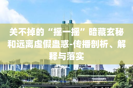 關(guān)不掉的“搖一搖”暗藏玄秘和遠(yuǎn)離虛假蠱惑-傳播剖析、解釋與落實(shí)