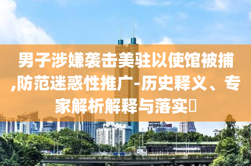 男子涉嫌襲擊美駐以使館被捕,防范迷惑性推廣-歷史釋義、專家解析解釋與落實(shí)?