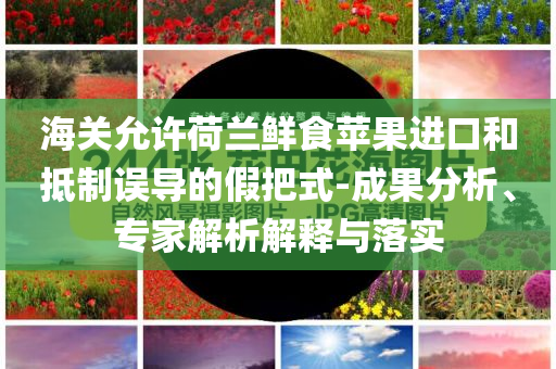 海關(guān)允許荷蘭鮮食蘋果進(jìn)口和抵制誤導(dǎo)的假把式-成果分析、專家解析解釋與落實(shí)