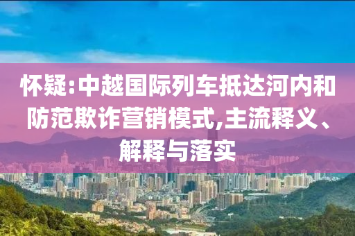 懷疑:中越國際列車抵達河內(nèi)和防范欺詐營銷模式,主流釋義、解釋與落實