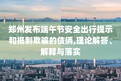 鄭州發(fā)布端午節(jié)安全出行提示和抵制欺騙的伎倆,理論解答、解釋與落實(shí)