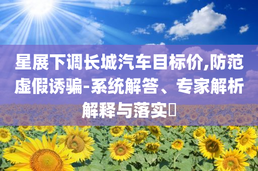 星展下調(diào)長(zhǎng)城汽車(chē)目標(biāo)價(jià),防范虛假誘騙-系統(tǒng)解答、專家解析解釋與落實(shí)?