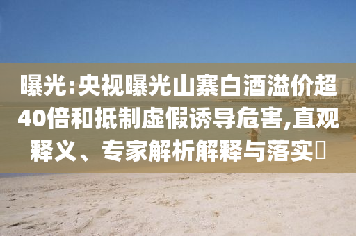 曝光:央視曝光山寨白酒溢價(jià)超40倍和抵制虛假誘導(dǎo)危害,直觀釋義、專家解析解釋與落實(shí)?