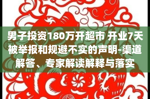 男子投資180萬開超市 開業(yè)7天被舉報和規(guī)避不實的聲明-渠道解答、專家解讀解釋與落實