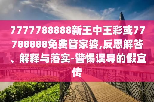 7777788888新王中王彩或77788888免費管家婆,反思解答、解釋與落實-警惕誤導的假宣傳
