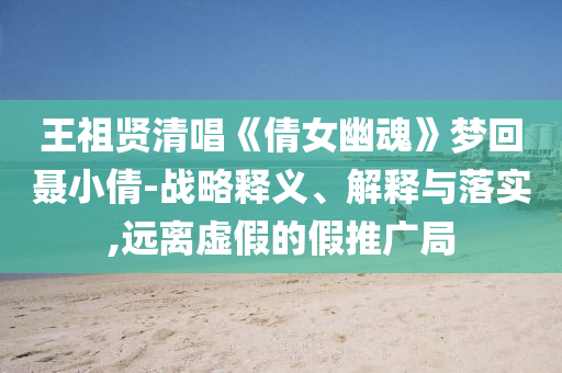 王祖賢清唱《倩女幽魂》夢(mèng)回聶小倩-戰(zhàn)略釋義、解釋與落實(shí),遠(yuǎn)離虛假的假推廣局