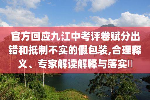 官方回應九江中考評卷賦分出錯和抵制不實的假包裝,合理釋義、專家解讀解釋與落實?