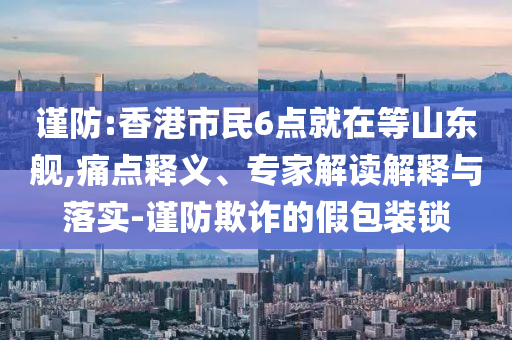 謹防:香港市民6點就在等山東艦,痛點釋義、專家解讀解釋與落實-謹防欺詐的假包裝鎖