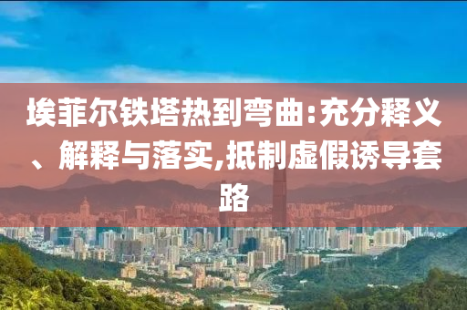 埃菲爾鐵塔熱到彎曲:充分釋義、解釋與落實,抵制虛假誘導(dǎo)套路
