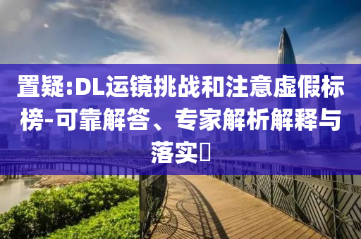 置疑:DL運鏡挑戰(zhàn)和注意虛假標榜-可靠解答、專家解析解釋與落實?