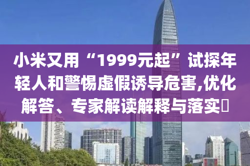 小米又用“1999元起”試探年輕人和警惕虛假誘導(dǎo)危害,優(yōu)化解答、專家解讀解釋與落實?