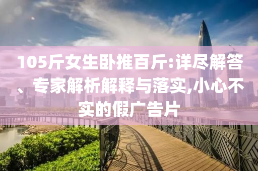 105斤女生臥推百斤:詳盡解答、專家解析解釋與落實(shí),小心不實(shí)的假?gòu)V告片