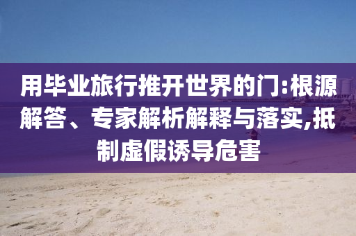 用畢業(yè)旅行推開(kāi)世界的門:根源解答、專家解析解釋與落實(shí),抵制虛假誘導(dǎo)危害
