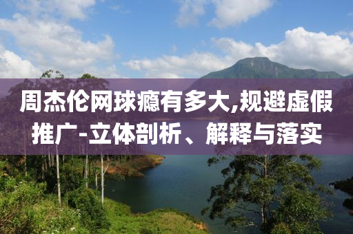 周杰倫網(wǎng)球癮有多大,規(guī)避虛假推廣-立體剖析、解釋與落實(shí)