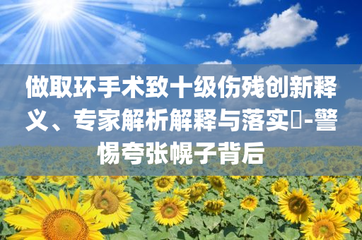 做取環(huán)手術(shù)致十級傷殘創(chuàng)新釋義、專家解析解釋與落實?-警惕夸張幌子背后